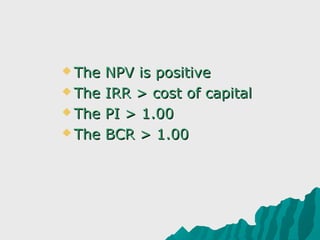  The NPV is positive

 The IRR > cost of capital

 The PI > 1.00

 The BCR > 1.00
 