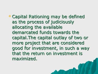  Capital Rationing may be defined 
 as the process of judiciously 
 allocating the available 
 demarcated funds towards the 
 capital.The capital outlay of two or 
 more project that are considered 
 good for investment, in such a way 
 that the return on investment is 
 maximized.
 