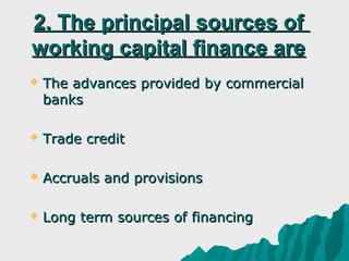 2. The principal sources of
working capital finance are
   The advances provided by commercial
    banks

   Trade credit

   Accruals and provisions

   Long term sources of financing
 
