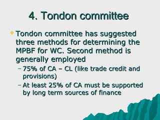 4. Tondon committee
 Tondon committee has suggested
 three methods for determining the
 MPBF for WC. Second method is
 generally employed
 – 75% of CA – CL (like trade credit and
   provisions)
 – At least 25% of CA must be supported
   by long term sources of finance
 