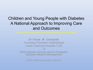 Children and Young People with Diabetes
A National Approach to Improving Care
and Outcomes
Dr Fiona M Campbell
Consultant Paediatric Diabetologist
Leeds Teaching Hospitals Trust
&
NHS Diabetes Clinical Lead for Paediatric
Diabetes Network Development
NHSE Transition Scoping Event July 2013

 