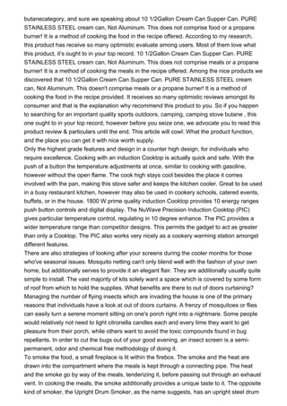 butanecategory, and sure we speaking about 10 1/2Gallon Cream Can Supper Can. PURE
STAINLESS STEEL cream can, Not Aluminum. This does not comprise food or a propane
burner! It is a method of cooking the food in the recipe offered. According to my research,
this product has receive so many optimistic evaluate among users. Most of them love what
this product, it’s ought to in your top record. 10 1/2Gallon Cream Can Supper Can. PURE
STAINLESS STEEL cream can, Not Aluminum. This does not comprise meals or a propane
burner! It is a method of cooking the meals in the recipe offered. Among the nice products we
discovered that 10 1/2Gallon Cream Can Supper Can. PURE STAINLESS STEEL cream
can, Not Aluminum. This doesn't comprise meals or a propane burner! It is a method of
cooking the food in the recipe provided. It receives so many optimistic reviews amongst its
consumer and that is the explanation why recommend this product to you. So if you happen
to searching for an important quality sports outdoors, camping, camping stove butane , this
one ought to in your top record, however before you seize one, we advocate you to read this
product review & particulars until the end. This article will cowl: What the product function,
and the place you can get it with nice worth supply.
Only the highest grade features and design in a counter high design, for individuals who
require excellence. Cooking with an induction Cooktop is actually quick and safe. With the
push of a button the temperature adjustments at once, similar to cooking with gasoline,
however without the open flame. The cook high stays cool besides the place it comes
involved with the pan, making this stove safer and keeps the kitchen cooler. Great to be used
in a busy restaurant kitchen, however may also be used in cookery schools, catered events,
buffets, or in the house. 1800 W prime quality induction Cooktop provides 10 energy ranges
push button controls and digital display. The NuWave Precision Induction Cooktop (PIC)
gives particular temperature control, regulating in 10 degree enhance. The PIC provides a
wider temperature range than competitor designs. This permits the gadget to act as greater
than only a Cooktop. The PIC also works very nicely as a cookery warming station amongst
different features.
There are also strategies of looking after your screens during the cooler months for those
who've seasonal issues. Mosquito netting can't only blend well with the fashion of your own
home, but additionally serves to provide it an elegant flair. They are additionally usually quite
simple to install. The vast majority of kits solely want a space which is covered by some form
of roof from which to hold the supplies. What benefits are there to out of doors curtaining?
Managing the number of flying insects which are invading the house is one of the primary
reasons that individuals have a look at out of doors curtains. A frenzy of mosquitoes or flies
can easily turn a serene moment sitting on one's porch right into a nightmare. Some people
would relatively not need to light citronella candles each and every time they want to get
pleasure from their porch, while others want to avoid the toxic compounds found in bug
repellants. In order to cut the bugs out of your good evening, an insect screen is a semi-
permanent, odor and chemical free methodology of doing it.
To smoke the food, a small fireplace is lit within the firebox. The smoke and the heat are
drawn into the compartment where the meals is kept through a connecting pipe. The heat
and the smoke go by way of the meals, tenderizing it, before passing out through an exhaust
vent. In cooking the meals, the smoke additionally provides a unique taste to it. The opposite
kind of smoker, the Upright Drum Smoker, as the name suggests, has an upright steel drum
 