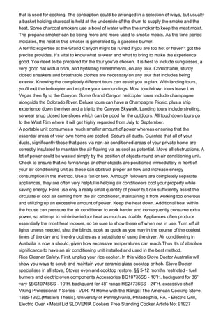 that is used for cooking. The contraption could be arranged in a selection of ways, but usually
a basket holding charcoal is held at the underside of the drum to supply the smoke and the
heat. Some charcoal smokers use a bowl of water within the smoker to keep the meat moist.
The propane smoker can be being more and more used to smoke meats. As the time period
indicates, the heat in this smoker is generated by a gasoline burner.
A terrific expertise at the Grand Canyon might be ruined if you are too hot or haven't got the
precise provides. It's vital to know what to wear and what to bring to make the experience
good. You need to be prepared for the tour you've chosen. It is best to include sunglasses, a
very good hat with a brim, and hydrating refreshments, on any tour. Comfortable, sturdy
closed sneakers and breathable clothes are necessary on any tour that includes being
exterior. Knowing the completely different tours can assist you to plan. With landing tours,
you'll exit the helicopter and explore your surroundings. Most touchdown tours leave Las
Vegas then fly to the Canyon. Some Grand Canyon helicopter tours include champagne
alongside the Colorado River. Deluxe tours can have a Champagne Picnic, plus a ship
experience down the river and a trip to the Canyon Skywalk. Landing tours include strolling,
so wear snug closed toe shoes which can be good for the outdoors. All touchdown tours go
to the West Rim where it will get highly regarded from July to September.
A portable unit consumes a much smaller amount of power whereas ensuring that the
essential areas of your own home are cooled. Secure all ducts. Guantee that all of your
ducts, significantly those that pass via non-air conditioned areas of your private home are
correctly insulated to maintain the air flowing via as cool as potential. Move all obstructions. A
lot of power could be wasted simply by the position of objects round an air conditioning unit.
Check to ensure that no furnishings or other objects are positioned immediately in front of
your air conditioning unit as these can obstruct proper air flow and increase energy
consumption in the method. Use a fan or two. Although followers are completely separate
appliances, they are often very helpful in helping air conditioners cool your property while
saving energy. Fans use only a really small quantity of power but can sufficiently assist the
circulate of cool air coming from the air conditioner, maintaining it from working too onerous
and utilizing up an excessive amount of power. Keep the heat down. Additional heat within
the house can pressure the air conditioner to work harder and consequently consume extra
power, so attempt to minimise indoor heat as much as doable. Appliances often produce
essentially the most heat indoors, so be sure to show these off when not in use. Turn off all
lights unless needed, shut the blinds, cook as quick as you may in the course of the coolest
times of the day and line dry clothes as a substitute of using the dryer. Air conditioning in
Australia is now a should, given how excessive temperatures can reach.Thus it's of absolute
significance to have an air conditioning unit installed and used in the best method.
Rice Cleaner Safety. First, unplug your rice cooker. In this video Stove Doctor Australia will
show you ways to scrub and maintain your ceramic glass cooktop or hob. Stove Doctor
specialises in all stove, Stoves oven and cooktop restore. §§ 5-12 months restricted - fuel
burners and electric oven components Accessories BG10736SS - 10”H. backguard for 36”
vary §BG10748SS - 10”H. backguard for 48” range HS24736SS - 24”H. excessive shelf
Viking Professional 7 Series - VDR. At Home with the Range: The American Cooking Stove,
1865-1920.(Masters Thesis). University of Pennsylvania, Philadelphia, PA. • Electric Grill,
Electric Oven • Metal Lid SLOVENIA Cookers Free Standing Cooker Article No: 91927
 