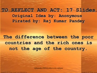 TO REFLECT AND ACT: 17 Slides Original Idea by: Anonymous  Pirated by: Raj Kumar Pandey The difference between the poor countries and the rich ones is not the age of the country. 