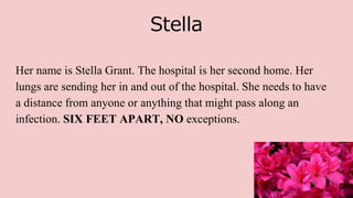 Stella
Her name is Stella Grant. The hospital is her second home. Her
lungs are sending her in and out of the hospital. She needs to have
a distance from anyone or anything that might pass along an
infection. SIX FEET APART, NO exceptions.
 