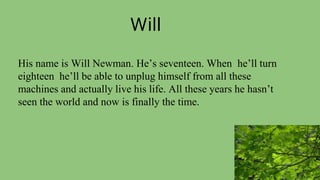 Will
His name is Will Newman. He’s seventeen. When he’ll turn
eighteen he’ll be able to unplug himself from all these
machines and actually live his life. All these years he hasn’t
seen the world and now is finally the time.
 