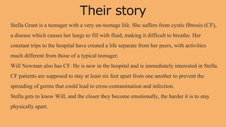 Their story
Stella Grant is a teenager with a very un-teenage life. She suffers from cystic fibrosis (CF),
a disease which causes her lungs to fill with fluid, making it difficult to breathe. Her
constant trips to the hospital have created a life separate from her peers, with activities
much different from those of a typical teenager.
Will Newman also has CF. He is new in the hospital and is immediately interested in Stella.
CF patients are supposed to stay at least six feet apart from one another to prevent the
spreading of germs that could lead to cross-contamination and infection.
Stella gets to know Will, and the closer they become emotionally, the harder it is to stay
physically apart.
 