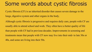 Some words about cystic fibrosis
Cystic fibrosis (CF) is an inherited disorder that causes severe damage to the
lungs, digestive system and other organs in the body.
Although cystic fibrosis is progressive and requires daily care, people with CF are
usually able to attend school and work. They often have a better quality of life
than people with CF had in previous decades. Improvements in screening and
treatments mean that people with CF now may live into their mid- to late 30s or
40s, and some are living into their 50s.
 
