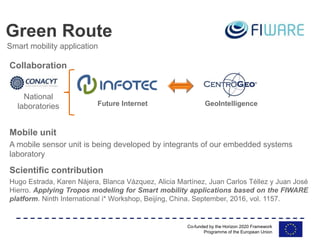 Co-funded by the Horizon 2020 Framework
Programme of the European Union
Hugo Estrada, Karen Nájera, Blanca Vázquez, Alicia Martínez, Juan Carlos Téllez y Juan José
Hierro. Applying Tropos modeling for Smart mobility applications based on the FIWARE
platform. Ninth International i* Workshop, Beijing, China. September, 2016, vol. 1157.
Green Route
Smart mobility application
Scientific contribution
Future Internet GeoIntelligence
National
laboratories
Collaboration
Mobile unit
A mobile sensor unit is being developed by integrants of our embedded systems
laboratory
 