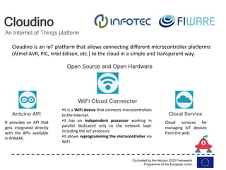 Co-funded by the Horizon 2020 Framework
Programme of the European Union
Cloudino
An Internet of Things platform
Arduino API
WiFi Cloud Connector
Cloud Service
Open Source and Open Hardware
It provides an API that
gets integrated directly
with the APIs available
in FIWARE.
•It is a WiFi device that connects microcontrollers
to the Internet.
•It has an independent processor working in
parallel dedicated only to the network layer
including the IoT protocols.
•It allows reprogramming the microcontroller via
WiFi.
Cloud services for
managing IoT devices
from the web.
Cloudino is an IoT platform that allows connecting different microcontroller platforms
(Atmel AVR, PIC, Intel Edison, etc.) to the cloud in a simple and transparent way.
 