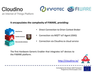 Co-funded by the Horizon 2020 Framework
Programme of the European Union
Cloudino
an Internet of Things Platform
• Direct Connection to Orion Context Broker
• Connection via MQTT IoT-Agent (IDAS)
• Connection via Cloudino.io cloud service
The first Hardware Generic Enabler that integrates IoT devices to
the FIWARE platform.
It encapsulates the complexity of FIWARE, providing:
http://cloudino.io/
 