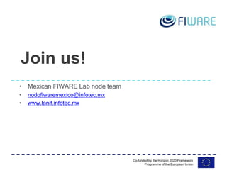 Co-funded by the Horizon 2020 Framework
Programme of the European Union
• Mexican FIWARE Lab node team
• nodofiwaremexico@infotec.mx
• www.lanif.infotec.mx
Join us!
 