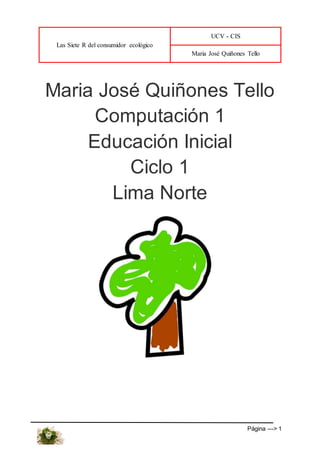 Las Siete R del consumidor ecológico
UCV - CIS
Maria José Quiñones Tello
Página ---> 1
Maria José Quiñones Tello
Computación 1
Educación Inicial
Ciclo 1
Lima Norte
 