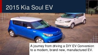 2015 Kia Soul EV 
A journey from driving a DIY EV Conversion 
to a modern, brand new, manufactured EV. 
 