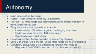 Autonomy 
● Don’t focus just on the range 
● Range + Fast Charging is the key to autonomy 
● I believe 150 miles range plus fast charging gives enough freedom to 
travel wherever you want 
● Terry Hershner’s motorcycle is an example 
o Latest version: 200 miles range and recharging in an hour 
o Earlier versions had about 150 miles range 
o Repeated cross country trips 
● On a long trip the effective speed is dominated by charging 
● Level 2 charging rule of thumb - 20-25 miles range per hour of charging 
● CHAdeMO on Kia Soul EV is 90ish miles range in 40+ minutes 
o Requires 2 CHADEMO sessions .. first to 80% second to 94% 
 