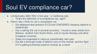 Soul EV compliance car? 
● Limited sales (600-700) in first year - in California only 
o That’s the definition of a compliance car, right? 
● Here’s why I think it’s not a compliance car 
o Kia deployed dual protocol (CCS and CHADEMO) charging stations to 
dealerships 
o Kia is selling this car in several countries. I found a news article from 
Belarus, another from South Africa, and of course Norway and other 
European countries 
o Sales are supposed to ramp up considerably next year 
o Kia did a thorough study of electric cars on the market, and the Soul 
EV is getting extremely positive reviews as a result 
 