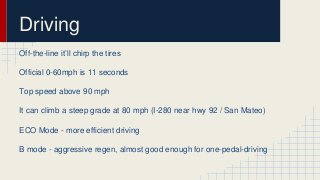 Driving 
Off-the-line it’ll chirp the tires 
Official 0-60mph is 11 seconds 
Top speed above 90 mph 
It can climb a steep grade at 80 mph (I-280 near hwy 92 / San Mateo) 
ECO Mode - more efficient driving 
B mode - aggressive regen, almost good enough for one-pedal-driving 
 