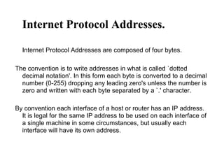 Internet Protocol Addresses.
Internet Protocol Addresses are composed of four bytes.
The convention is to write addresses in what is called `dotted
decimal notation'. In this form each byte is converted to a decimal
number (0-255) dropping any leading zero's unless the number is
zero and written with each byte separated by a `.' character.
By convention each interface of a host or router has an IP address.
It is legal for the same IP address to be used on each interface of
a single machine in some circumstances, but usually each
interface will have its own address.
 