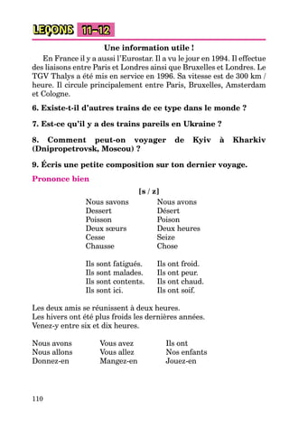 110
LEÇONS 11–12
Une information utile !
En France il y a aussi l’Eurostar. Il a vu le jour en 1994. Il effectue
des liaisons entre Paris et Londres ainsi que Bruxelles et Londres. Le
TGV Thalys a été mis en service en 1996. Sa vitesse est de 300 km /
heure. Il circule principalement entre Paris, Bruxelles, Amsterdam
et Cologne.
6. Existe-t-il d’autres trains de ce type dans le monde ?
7. Est-ce qu’il y a des trains pareils en Ukraine ?
8. Comment peut-on voyager de Kyiv à Kharkiv
(Dnipropetrovsk, Moscou) ?
9. Écris une petite composition sur ton dernier voyage.
Prononce bien
[s / z]
Nous savons Nous avons
Dessert Désert
Poisson Poison
Deux sœurs Deux heures
Cesse Seize
Chausse Chose
Ils sont fatigués. Ils ont froid.
Ils sont malades. Ils ont peur.
Ils sont contents. Ils ont chaud.
Ils sont ici. Ils ont soif.
Les deux amis se réunissent à deux heures.
Les hivers ont été plus froids les dernières années.
Venez-y entre six et dix heures.
Nous avons Vous avez Ils ont
Nous allons Vous allez Nos enfants
Donnez-en Mangez-en Jouez-en
 