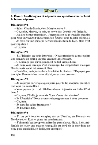 116
Bilan 4
1. Écoute les dialogues et réponds aux questions en cochant
la bonne réponse.
Dialogue no1
– Salut, Claude-Marie, c’est Maryse, ça va ?
– Oh, salut, Maryse, tu sais, ça ne va pas. Je suis très fatiguée.
– J’ai une bonne proposition. L’organisation où je travaille organise
pour Noël un voyage d’une semaine en Égypte. Veux-tu aller avec moi ?
– Je crois qu’une semaine de vacances me fera du bien. Mais c’est
pas trop cher ?
– Oh, non.
Dialogue no2
– Et l’Islande, ça vous intéresse ? Nous proposons à nos clients
une semaine en août à un prix vraiment intéressant.
– Oh, non, je sais qu’en Islande il ne fait jamais beau.
– Je peux vous dire que c’est mensonge. La température n’est pas
élevée, mais le ciel est souvent bleu.
– Peut-être, mais je voudrais le soleil et la chaleur. L’Espagne, par
exemple. Une semaine passe vite et je veux me bronzer.
Dialogue no3
– Je voudrais partir quelques jours pour la fin d’année, qu’est-ce
que vous me conseillez ?
– Vous pouvez partir du 23 décembre au 4 janvier en Italie. C’est
beau !
– Oh, non, l’Italie, je connais. Vous n’avez rien d’autre ?
– Et l’Autriche ? Nous avons trois programmes à vous proposer.
– Oh, non.
– Et dans les Alpes françaises ?
– Et pourquoi pas.
Dialogue no4
– Et un petit tour en camping car en Ukraine, en Bielarus, en
Moldova et en Russie, ça ne me convient pas.
– J’aimerais beaucoup connaître les pays slaves. Mais, il est pré-
férable de louer une maison tranquille au bord de la mer dans un
beau pays ensoleillé, en Italie, par exemple ?
 