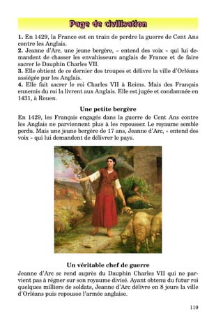 119
Page de civilisation
1. En 1429, la France est en train de perdre la guerre de Cent Ans
contre les Anglais.
2. Jeanne d’Arc, une jeune bergère, « entend des voix » qui lui de-
mandent de chasser les envahisseurs anglais de France et de faire
sacrer le Dauphin Charles VII.
3. Elle obtient de ce dernier des troupes et délivre la ville d’Orléans
assiégée par les Anglais.
4. Elle fait sacrer le roi Charles VII à Reims. Mais des Français
ennemis du roi la livrent aux Anglais. Elle est jugée et condamnée en
1431, à Rouen.
Une petite bergère
En 1429, les Français engagés dans la guerre de Cent Ans contre
les Anglais ne parviennent plus à les repousser. Le royaume semble
perdu. Mais une jeune bergère de 17 ans, Jeanne d’Arc, « entend des
voix » qui lui demandent de délivrer le pays.
Un véritable chef de guerre
Jeanne d’Arc se rend auprès du Dauphin Charles VII qui ne par-
vient pas à régner sur son royaume divisé. Ayant obtenu du futur roi
quelques milliers de soldats, Jeanne d’Arc délivre en 8 jours la ville
d’Orléans puis repousse l’armée anglaise.
 