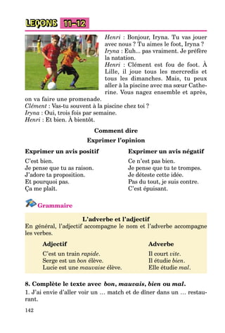 142
LEÇONS 11–12
Henri : Bonjour, Iryna. Tu vas jouer
avec nous ? Tu aimes le foot, Iryna ?
Iryna : Euh... pas vraiment. Je préfère
la natation.
Henri : Clément est fou de foot. À
Lille, il joue tous les mercredis et
tous les dimanches. Mais, tu peux
aller à la piscine avec ma sœur Cathe-
rine. Vous nagez ensemble et après,
on va faire une promenade.
Clément : Vas-tu souvent à la piscine chez toi ?
Iryna : Oui, trois fois par semaine.
Henri : Et bien. À bientôt.
Comment dire
Exprimer l’opinion
Exprimer un avis positif Exprimer un avis négatif
C’est bien. Ce n’est pas bien.
Je pense que tu as raison. Je pense que tu te trompes.
J’adore ta proposition. Je déteste cette idée.
Et pourquoi pas. Pas du tout, je suis contre.
Ça me plaît. C’est épuisant.
Grammaire
L’adverbe et l’adjectif
En général, l’adjectif accompagne le nom et l’adverbe accompagne
les verbes.
Adjectif Adverbe
C’est un train rapide. Il court vite.
Serge est un bon élève. Il étudie bien.
Lucie est une mauvaise élève. Elle étudie mal.
8. Complète le texte avec bon, mauvais, bien ou mal.
1. J’ai envie d’aller voir un … match et de dîner dans un … restau-
rant.
 