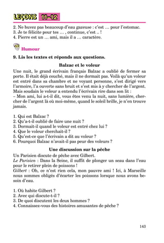 143
LEÇONS 11–12
2. Ne buvez pas beaucoup d’eau gazeuse : c’est … pour l’estomac.
3. Je te félicite pour tes … , continue, c’est .. !
4. Pierre est un … ami, mais il a … caractère.
Humour
9. Lis les textes et réponds aux questions.
Balzac et le voleur
Une nuit, le grand écrivain français Balzac a oublié de fermer sa
porte. Il était déjà couché, mais il ne dormait pas. Voilà qu’un voleur
est entré dans sa chambre et ne voyant personne, s’est dirigé vers
l’armoire, l’a ouverte sans bruit et s’est mis à y chercher de l’argent.
Mais soudain le voleur a entendu l’écrivain rire dans son lit :
– Mon ami, lui a-t-il dit, vous êtes venu la nuit, sans lumière, cher-
cher de l’argent là où moi-même, quand le soleil brille, je n’en trouve
jamais.
1. Qui est Balzac ?
2. Qu’a-t-il oublié de faire une nuit ?
3. Dormait-il quand le voleur est entré chez lui ?
4. Que le voleur cherchait-il ?
5. Qu’est-ce que l’écrivain a dit au voleur ?
6. Pourquoi Balzac n’avait-il pas peur des voleurs ?
Une discussion sur la pêche
Un Parisien discute de pêche avec Gilbert.
Le Parisien : Dans la Seine, il suffit de plonger un seau dans l’eau
pour le retirer plein de poissons !
Gilbert : Oh, ce n’est rien cela, mon pauvre ami ! Ici, à Marseille
nous sommes obligés d’écarter les poissons lorsque nous avons be-
soin d’eau.
1. Où habite Gilbert ?
2. Avec qui discute-t-il ?
3. De quoi discutent les deux hommes ?
4. Connaissez-vous des histoires amusantes de pêche ?
 