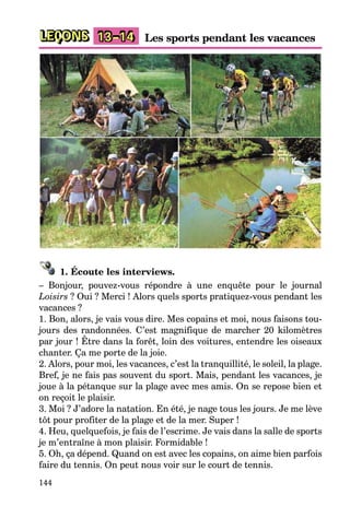 144
LEÇONS Les sports pendant les vacances13–14
1. Écoute les interviews.
– Bonjour, pouvez-vous répondre à une enquête pour le journal
Loisirs ? Oui ? Merci ! Alors quels sports pratiquez-vous pendant les
vacances ?
1. Bon, alors, je vais vous dire. Mes copains et moi, nous faisons tou-
jours des randonnées. C’est magnifique de marcher 20 kilomètres
par jour ! Être dans la forêt, loin des voitures, entendre les oiseaux
chanter. Ça me porte de la joie.
2. Alors, pour moi, les vacances, c’est la tranquillité, le soleil, la plage.
Bref, je ne fais pas souvent du sport. Mais, pendant les vacances, je
joue à la pétanque sur la plage avec mes amis. On se repose bien et
on reçoit le plaisir.
3. Moi ? J’adore la natation. En été, je nage tous les jours. Je me lève
tôt pour profiter de la plage et de la mer. Super !
4. Heu, quelquefois, je fais de l’escrime. Je vais dans la salle de sports
je m’entraîne à mon plaisir. Formidable !
5. Oh, ça dépend. Quand on est avec les copains, on aime bien parfois
faire du tennis. On peut nous voir sur le court de tennis.
 