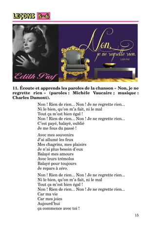 15
LEÇONS 5–6
11. Écoute et apprends les paroles de la chanson « Non, je ne
regrette rien » (paroles : Michèle Vaucaire ; musique :
Charles Dumont).
Non ! Rien de rien... Non ! Je ne regrette rien...
Ni le bien, qu’on m’a fait, ni le mal
Tout ça m’est bien égal !
Non ! Rien de rien... Non ! Je ne regrette rien...
C’est payé, balayé, oublié
Je me fous du passé !
Avec mes souvenirs
J’ai allumé les feux
Mes chagrins, mes plaisirs
Je n’ai plus besoin d’eux
Balayé mes amours
Avec leurs trémolos
Balayé pour toujours
Je repars à zéro.
Non ! Rien de rien... Non ! Je ne regrette rien...
Ni le bien, qu’on m’a fait, ni le mal
Tout ça m’est bien égal !
Non ! Rien de rien... Non ! Je ne regrette rien...
Car ma vie
Car mes joies
Aujourd’hui
ça commence avec toi !
 