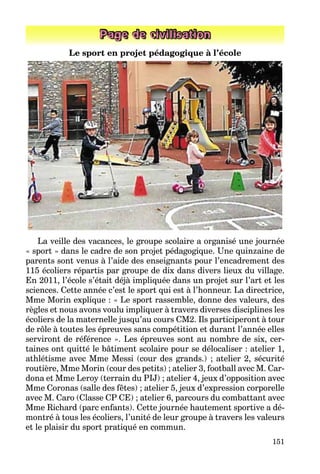 151
Page de civilisation
Le sport en projet pédagogique à l’école
La veille des vacances, le groupe scolaire a organisé une journée
« sport » dans le cadre de son projet pédagogique. Une quinzaine de
parents sont venus à l’aide des enseignants pour l’encadrement des
115 écoliers répartis par groupe de dix dans divers lieux du village.
En 2011, l’école s’était déjà impliquée dans un projet sur l’art et les
sciences. Cette année c’est le sport qui est à l’honneur. La directrice,
Mme Morin explique : « Le sport rassemble, donne des valeurs, des
règles et nous avons voulu impliquer à travers diverses disciplines les
écoliers de la maternelle jusqu’au cours CM2. Ils participeront à tour
de rôle à toutes les épreuves sans compétition et durant l’année elles
serviront de référence ». Les épreuves sont au nombre de six, cer-
taines ont quitté le bâtiment scolaire pour se délocaliser : atelier 1,
athlétisme avec Mme Messi (cour des grands.) ; atelier 2, sécurité
routière, Mme Morin (cour des petits) ; atelier 3, football avec M. Car-
dona et Mme Leroy (terrain du PIJ) ; atelier 4, jeux d’opposition avec
Mme Coronas (salle des fêtes) ; atelier 5, jeux d’expression corporelle
avec M. Caro (Classe CP CE) ; atelier 6, parcours du combattant avec
Mme Richard (parc enfants). Cette journée hautement sportive a dé-
montré à tous les écoliers, l’unité de leur groupe à travers les valeurs
et le plaisir du sport pratiqué en commun.
 