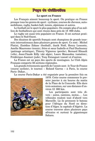 152
Page de civilisation
Le sport en France
Les Français aiment beaucoup le sport. On pratique en France
presque tous les genres de sport : cyclisme, courses de chevaux, auto-
mobilisme, rugby, basket-ball, tennis, alpinisme et autres.
Le football est le sport le plus populaire. On compte plus d’un mil-
lion de footballeurs qui sont réunis dans près de 18 000 clubs.
Le rugby est aussi très populaire en France. Il est surtout prati-
qué dans le Sud-Ouest.
Des dizaines de sportifs français sont champions de grands tour-
nois internationaux dans plusieurs genres de sport. Ce sont : Michel
Platini, Zinédine Zidane (football), Janik Noël, Henry Lesconte,
Amélie Mauresmo (tennis), frère et sœur Isabelle et Paul Duchesney
(patinage artistique), Thierry Vigneron (perche), Bernard Hinault
(vélo), Jean-Claude Killy (ski alpin), Laure Manaudou (natation),
Frédérique Jossinet (judo), Tony Estanguet (canoë) et d’autres.
La France est un pays des sports de montagnes. Le Club Alpin
Français comporte 56 sections régionales.
Les grands événements sportifs de l’année sont : le Tour de France
(course cycliste), le tournoi « Roland Garros » à Paris, la course
Paris- Dakar... .
La course Paris-Dakar a été organisée pour la première fois en
1979. Cette course commence le pre-
mier janvier à six heures du matin
de la Place de la Concorde. Elle dure
trois semaines, sur une distance d’en-
viron 12 000 km.
Les participants sont très di-
vers : autos, camions, motos... . Les
véhicules roulent tout d’abord vers
Marseille. Là ils prennent le bateau
pour l’Afrique du Nord en direc-
tion d’Alger, la capitale d’Algérie. La
course traverse alors plusieurs pays
africains et surtout le gigantesque
Sahara.
 