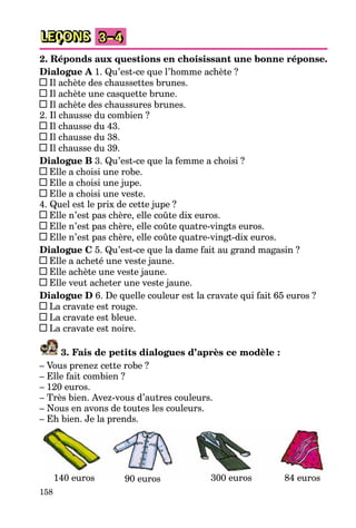 158
LEÇONS 3–4
2. Réponds aux questions en choisissant une bonne réponse.
Dialogue A 1. Qu’est-ce que l’homme achète ?
Il achète des chaussettes brunes.
Il achète une casquette brune.
Il achète des chaussures brunes.
2. Il chausse du combien ?
Il chausse du 43.
Il chausse du 38.
Il chausse du 39.
Dialogue B 3. Qu’est-ce que la femme a choisi ?
Elle a choisi une robe.
Elle a choisi une jupe.
Elle a choisi une veste.
4. Quel est le prix de cette jupe ?
Elle n’est pas chère, elle coûte dix euros.
Elle n’est pas chère, elle coûte quatre-vingts euros.
Elle n’est pas chère, elle coûte quatre-vingt-dix euros.
Dialogue C 5. Qu’est-ce que la dame fait au grand magasin ?
Elle a acheté une veste jaune.
Elle achète une veste jaune.
Elle veut acheter une veste jaune.
Dialogue D 6. De quelle couleur est la cravate qui fait 65 euros ?
La cravate est rouge.
La cravate est bleue.
La cravate est noire.
3. Fais de petits dialogues d’après ce modèle :
– Vous prenez cette robe ?
– Elle fait combien ?
– 120 euros.
– Très bien. Avez-vous d’autres couleurs.
– Nous en avons de toutes les couleurs.
– Eh bien. Je la prends.
140 euros 90 euros 84 euros300 euros
 