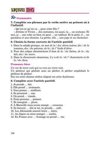 160
LEÇONS 3–4
Grammaire
7. Complète ces phrases par le verbe mettre au présent où à
l’infinitif.
– Qu’est-ce qu’on va ... pour cette fête ?
– Jérôme et Vivien ... des costumes, toi aussi, tu ... un costume. Et
moi, je ... une robe ou bien on peut ... un tailleur. Et le petit, il ... un
pantalon et une chemise. La petite, elle ... une jupe et un chemisier.
8. Choisis la forme correcte de l’article partitif.
1. Dans la salade grecque, on met de la / des olives noires, des / de la
tomates, des / du poivron, de la / de l’ huile d’olive.
2. Pour des crêpes ukrainiennes il faut de la / du farine, de la / du
lait, des / du sucre.
3. Dans la choucroute alsacienne, il y a de la / de l’ charcuterie et de
la / du chou.
Prononce bien
Un ver de terre vert qui va vers un verre vert.
Un pêcheur qui pêchait sous un pêcher, le pêcher empêchait le
pêcheur de pêcher.
Sur ces seize chaises sèches siègent ces seize duchesses.
9. Complète avec l’article partitif.
1. Je prends … lait.
2. Elle prend … croissants.
3. Vous prenez … confiture.
4. Ils prennent … eau.
5. On prend … viande.
6. Nous prenons … poisson.
7. Ils mangent … pizza.
8. À Marseille nous avons mangé … couscous.
9. Ils boivent … thé et toi, tu prends … café.
10. Les Allemands aiment boire … bière.
11. Au Japon on aime manger … suchis.
12. En France avec … fromage on prend … vin.
 