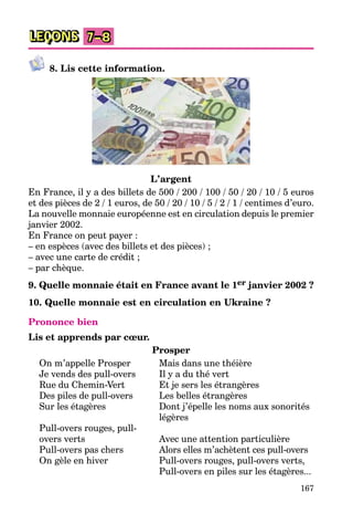 167
LEÇONS 7–8
8. Lis cette information.
L’argent
En France, il y a des billets de 500 / 200 / 100 / 50 / 20 / 10 / 5 euros
et des pièces de 2 / 1 euros, de 50 / 20 / 10 / 5 / 2 / 1 / centimes d’euro.
La nouvelle monnaie européenne est en circulation depuis le premier
janvier 2002.
En France on peut payer :
– en espèces (avec des billets et des pièces) ;
– avec une carte de crédit ;
– par chèque.
9. Quelle monnaie était en France avant le 1er janvier 2002 ?
10. Quelle monnaie est en circulation en Ukraine ?
Prononce bien
Lis et apprends par cœur.
Prosper
On m’appelle Prosper Mais dans une théière
Je vends des pull-overs Il y a du thé vert
Rue du Chemin-Vert Et je sers les étrangères
Des piles de pull-overs Les belles étrangères
Sur les étagères Dont j’épelle les noms aux sonorités
légères
Pull-overs rouges, pull-
overs verts Avec une attention particulière
Pull-overs pas chers Alors elles m’achètent ces pull-overs
On gèle en hiver Pull-overs rouges, pull-overs verts,
Pull-overs en piles sur les étagères...
 
