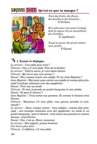 168
LEÇONS 9–10 Qu’est-ce que tu manges ?
Voici des fruits, des fleurs,
des feuilles et des branches...
P. Verlaine
Et je pèle pour mes amis l’orange
dont la saveur est un merveilleux
feu d’artifice.
G. Apollinaire
Toute la saveur des fruits éclaire
mon jardin.
P. Eluard
1. Écoute le dialogue.
Le serveur : Une table pour trois ?
Clément : Oui, s’il vous plaît. Près de la fenêtre.
Le serveur : Voilà le menu, je vous laisse choisir.
Clément : Qu’est-ce que vous prenez ?
Pascal : Moi, comme entrée une salade. Et toi, Jean-Baptiste ?
Jean-Baptiste : Moi aussi, pour entrée une salade et comme plat prin-
cipal l’escalope milanaise avec des spaghettis.
Pascal : Pour moi un steak.
Clément : Et moi, je prends un poulet basquaise et une salade.
Pascal : Et pour le dessert ?
Jean-Baptiste : Trois tartes aux pommes. Et comme le boisson trois
Perrier.
Clément : Monsieur, s’il vous plaît, vous pouvez prendre la com-
mande ?
Le serveur : Alors, comme entrée : trois salades ; comme plat prin-
cipal : une escalope milanaise avec des spaghettis, un steak et un
poulet basquaise ; pour le dessert : trois tartes aux pommes et comme
boisson : trois Perrier.
Pascal : Oui, c’est ça. Merci, monsieur.
Le serveur : Bon appétit, jeunes hommes.
Une heure plus tard :
Clément : L’addition, s’il vous plaît.
 