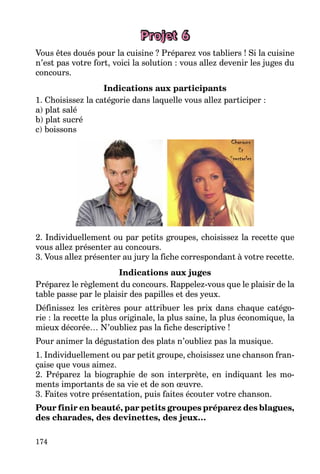174
Projet 6
Vous êtes doués pour la cuisine ? Préparez vos tabliers ! Si la cuisine
n’est pas votre fort, voici la solution : vous allez devenir les juges du
concours.
Indications aux participants
1. Choisissez la catégorie dans laquelle vous allez participer :
a) plat salé
b) plat sucré
c) boissons
2. Individuellement ou par petits groupes, choisissez la recette que
vous allez présenter au concours.
3. Vous allez présenter au jury la fiche correspondant à votre recette.
Indications aux juges
Préparez le règlement du concours. Rappelez-vous que le plaisir de la
table passe par le plaisir des papilles et des yeux.
Définissez les critères pour attribuer les prix dans chaque catégo-
rie : la recette la plus originale, la plus saine, la plus économique, la
mieux décorée… N’oubliez pas la fiche descriptive !
Pour animer la dégustation des plats n’oubliez pas la musique.
1. Individuellement ou par petit groupe, choisissez une chanson fran-
çaise que vous aimez.
2. Préparez la biographie de son interprète, en indiquant les mo-
ments importants de sa vie et de son œuvre.
3. Faites votre présentation, puis faites écouter votre chanson.
Pour finir en beauté, par petits groupes préparez des blagues,
des charades, des devinettes, des jeux…
 