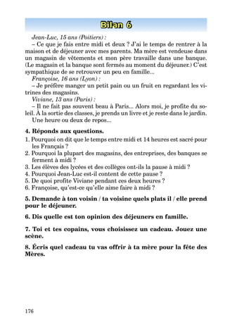 176
Bilan 6
Jean-Luc, 15 ans (Poitiers) :
– Ce que je fais entre midi et deux ? J’ai le temps de rentrer à la
maison et de déjeuner avec mes parents. Ma mère est vendeuse dans
un magasin de vêtements et mon père travaille dans une banque.
(Le magasin et la banque sont fermés au moment du déjeuner.) C’est
sympathique de se retrouver un peu en famille...
Françoise, 16 ans (Lyon) :
– Je préfère manger un petit pain ou un fruit en regardant les vi-
trines des magasins.
Viviane, 13 ans (Paris) :
– Il ne fait pas souvent beau à Paris... Alors moi, je profite du so-
leil. À la sortie des classes, je prends un livre et je reste dans le jardin.
Une heure ou deux de repos...
4. Réponds aux questions.
1. Pourquoi on dit que le temps entre midi et 14 heures est sacré pour
les Français ?
2. Pourquoi la plupart des magasins, des entreprises, des banques se
ferment à midi ?
3. Les élèves des lycées et des collèges ont-ils la pause à midi ?
4. Pourquoi Jean-Luc est-il content de cette pause ?
5. De quoi profite Viviane pendant ces deux heures ?
6. Françoise, qu’est-ce qu’elle aime faire à midi ?
5. Demande à ton voisin / ta voisine quels plats il / elle prend
pour le déjeuner.
6. Dis quelle est ton opinion des déjeuners en famille.
7. Toi et tes copains, vous choisissez un cadeau. Jouez une
scène.
8. Écris quel cadeau tu vas offrir à ta mère pour la fête des
Mères.
 