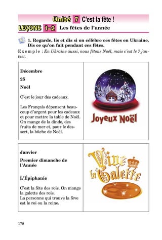 178
LEÇONS 1–2 Les fêtes de l’année
Unité 7 C’est la fête !
1. Regarde, lis et dis si on célèbre ces fêtes en Ukraine.
Dis ce qu’on fait pendant ces fêtes.
E x e m p l e : En Ukraine aussi, nous fêtons Noël, mais c’est le 7 jan-
vier.
Décembre
25
Noël
C’est le jour des cadeaux.
Les Français dépensent beau-
coup d’argent pour les cadeaux
et pour mettre la table de Noël.
On mange de la dinde, des
fruits de mer et, pour le des-
sert, la bûche de Noël.
Janvier
Premier dimanche de
l’Année
L’Épiphanie
C’est la fête des rois. On mange
la galette des rois.
La personne qui trouve la fève
est le roi ou la reine.
 