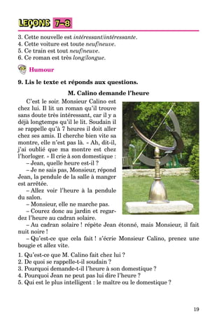 19
LEÇONS 7–8
3. Cette nouvelle est intéressant/intéressante.
4. Cette voiture est toute neuf/neuve.
5. Ce train est tout neuf/neuve.
6. Ce roman est très long/longue.
Humour
9. Lis le texte et réponds aux questions.
M. Calino demande l’heure
C’est le soir. Monsieur Calino est
chez lui. Il lit un roman qu’il trouve
sans doute très intéressant, car il y a
déjà longtemps qu’il le lit. Soudain il
se rappelle qu’à 7 heures il doit aller
chez ses amis. Il cherche bien vite sa
montre, elle n’est pas là. « Ah, dit-il,
j’ai oublié que ma montre est chez
l’horloger. » Il crie à son domestique :
– Jean, quelle heure est-il ?
– Je ne sais pas, Monsieur, répond
Jean, la pendule de la salle à manger
est arrêtée.
– Allez voir l’heure à la pendule
du salon.
– Monsieur, elle ne marche pas.
– Courez donc au jardin et regar-
dez l’heure au cadran solaire.
– Au cadran solaire ! répète Jean étonné, mais Monsieur, il fait
nuit noire !
– Qu’est-ce que cela fait ! s’écrie Monsieur Calino, prenez une
bougie et allez vite.
1. Qu’est-ce que M. Calino fait chez lui ?
2. De quoi se rappelle-t-il soudain ?
3. Pourquoi demande-t-il l’heure à son domestique ?
4. Pourquoi Jean ne peut pas lui dire l’heure ?
5. Qui est le plus intelligent : le maître ou le domestique ?
 