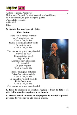 193
LEÇONS 5–6
4. Dans son mail, Paul nous ___________________________________.
Moi, je suis d’accord. Ce n’est pas mal, le « Méridien ».
Si tu es d’accord, on peut manger à quatre ?
J’attends ta réponse.
À bientôt !
Elise
7. Écoute, lis, apprends et récite.
C’est la fête
Tiens tout a changé ce matin
Je n’y comprends rien
C’est la fête, la fête
Jeunes et vieux grands et petits
On est tous amis
C’est la fête, la fête
C’est comme un grand coup de soleil
Un vent de folie
Rien n’est plus pareil
Aujourd’hui
Le monde mort et enterré
A ressuscité
On peut respirer
C’est la fête, la fête
Plus de bruit plus de fumée
Puisqu’on va tous à pieds
C’est la fête, la fête
Le pain et le vin sont gratuits
Et les fleurs aussi
C’est la fête, la fête
C’est comme un grand coup de soleil
8. Relis la chanson de Michel Fugain « C’est la fête » et
décris l’atmosphère qui règne ce jour-là.
9. Trouve dans l’Internet la biographie de Michel Fugain et
prépare le récit sur sa vie et son œuvre.
 