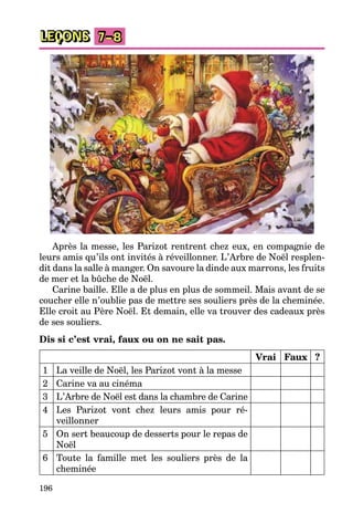 196
LEÇONS 7–8
Après la messe, les Parizot rentrent chez eux, en compagnie de
leurs amis qu’ils ont invités à réveillonner. L’Arbre de Noël resplen-
dit dans la salle à manger. On savoure la dinde aux marrons, les fruits
de mer et la bûche de Noël.
Carine baille. Elle a de plus en plus de sommeil. Mais avant de se
coucher elle n’oublie pas de mettre ses souliers près de la cheminée.
Elle croit au Père Noël. Et demain, elle va trouver des cadeaux près
de ses souliers.
Dis si c’est vrai, faux ou on ne sait pas.
Vrai Faux ?
1 La veille de Noël, les Parizot vont à la messe
2 Carine va au cinéma
3 L’Arbre de Noël est dans la chambre de Carine
4 Les Parizot vont chez leurs amis pour ré-
veillonner
5 On sert beaucoup de desserts pour le repas de
Noël
6 Toute la famille met les souliers près de la
cheminée
 