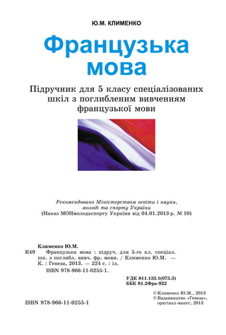 Французька
мова
Підручник для 5 класу спеціалізованих
шкіл з поглибленим вивченням
французької мови
Ю.М. КЛИМЕНКО
©	Клименко Ю.М., 2013
©	Видавництво «Генеза»,
оригінал-макет, 2013ISBN 978-966-11-0255-1
К49
Клименко Ю.М.
	 Французька мова  : підруч. для 5-го  кл. спеціал.
шк. з поглибл. вивч. фр. мови. / Клименко Ю.М.  —
К. : Генеза, 2013. — 224 с. : іл.
	 ISBN 978-966-11-0255-1.
УДК 811.133.1(075.3)
ББК 81.2Фра-922
Рекомендовано Міністерством освіти і науки,
молоді та спорту України
(Наказ МОНмолодьспорту України від 04.01.2013 р. № 10)
 