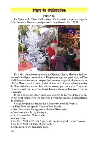 202
Page de civilisation
Père Noël
La légende du Père Noël a été créée à partir du personnage de
Saint Nicolas. C’est en quelque sorte l’ancêtre du Père Noël.
En 1821, un pasteur américain, Clément Clarke Moore a écrit un
conte de Noël pour ses enfants. Un personnage sympathique, le Père
Noël dans son traîneau tiré par huit rennes, apparaît dans ce conte.
Clarke Moore l’a fait dodu, jovial et souriant. Il a remplacé le mitre
du Saint-Nicolas par un bonnet, sa crosse par un sucre d’orgue et
l’a débarrassé du Père Fouettard. L’âne a été remplacé par 8 rennes
fringants.
C’est à la presse américaine que revient le mérite d’avoir réuni
en un seul même être les diverses personnifications dispensatrices
de cadeaux.
Chaque région de France lui a donné un nom différent :
– le Père Noël est appelé Chalande en Savoie ;
– Père Janvier en Bourgogne et dans le Nivernais ;
– Olentzaro dans le pays basque ;
– Barbassionné en Normandie.
Vrai ou Faux
1. Le Père Noël a été créé à partir du personnage de Saint-Nicolas.
2. Le Père Noël est dodu et souriant.
3. Huit rennes ont remplacé l’âne.
 