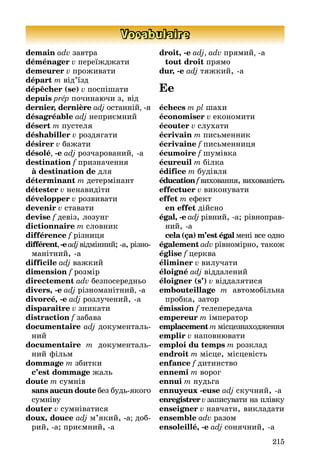 215
Vocabulaire
demain adv завтра
déménager v переїæдæати
demeurer v проæивати
départ m від’їзд
dépêcher (se) v поспішати
depuis prép починаþчи з, від
dernier, dernière adj останніé, -я
désagréable adj неприємниé
désert m пустеля
déshabiller v роздягати
désirer v баæати
désolé, -e adj розчарованиé, -a
destination f призначення
à destination de для
déterminant m детермінант
détester v ненавидіти
développer v розвивати
devenir v ставати
devise f девіз, лозунг
dictionnaire m словник
différence f різниця
différent,-eadjвідмінниé; -а, різно-
манітниé, -а
difficile adj ваæкиé
dimension f розмір
directement adv безпосередньо
divers, -e adj різноманітниé, -а
divorcé, -e adj розлучениé, -а
disparaître v зникати
distraction f забава
documentaire adj документаль-
ниé
documentaire m документаль-
ниé фільм
dommage m збитки
c’est dommage æаль
doute m сумнів
sans aucun doute без будь-якого
сумніву
douter v сумніватися
doux, douce adj м’якиé, -а; доб-
риé, -а; приємниé, -а
droit, -e adj, adv прямиé, -a
tout droit прямо
dur, -e adj тяæкиé, -а
Ee
échecs m pl шахи
économiser v економити
écouter v слухати
écrivain m письменник
écrivaine f письменниця
écumoire f шумівка
écureuil m білка
édifice m будівля
éducation f виховання, вихованість
effectuer v виконувати
effet m ефект
en effet діéсно
égal, -e adj рівниé, -а; рівноправ-
ниé, -а
cela (ça) m’est égal мені все одно
également adv рівномірно, такоæ
église f церква
éliminer v вилучати
éloigné adj віддалениé
éloigner (s’) v віддалятися
embouteillage m автомобільна
пробка, затор
émission f телепередача
empereur m імператор
emplacement m місцезнаходæення
emplir v наповнþвати
emploi du temps m розклад
endroit m місце, місцевість
enfance f дитинство
ennemi m ворог
ennui m нудьга
ennuyeux -euse adj скучниé, -а
enregistrer v записувати на плівку
enseigner v навчати, викладати
ensemble adv разом
ensoleillé, -e adj сонячниé, -а
 