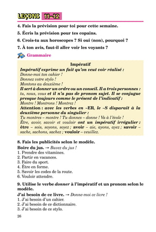 26
LEÇONS 11–12
4. Fais la prévision pour toi pour cette semaine.
5. Écris la prévision pour tes copains.
6. Crois-tu aux horoscopes ? Si oui (non), pourquoi ?
7. À ton avis, faut-il aller voir les voyants ?
Grammaire
Impératif
Impératif exprime un fait qu’on veut voir réalisé :
Donne-moi ton cahier !
Donnez votre stylo !
Montons au deuxième !
Il sert à donner un ordre ou un conseil. Il a trois personnes :
tu, nous, vous et il n’a pas de pronom sujet. Il se conjugue
presque toujours comme le présent de l’indicatif :
Montre ! Montrons ! Montrez !
Attention : avec les verbes en –ER, le –S disparaît à la
deuxième personne du singulier :
Tu montres – montre ! Tu donnes – donne ! Va à l’école !
Être, avoir, savoir et vouloir ont un impératif irrégulier :
être – sois, soyons, soyez ; avoir – aie, ayons, ayez ; savoir –
sache, sachons, sachez ; vouloir – veuillez.
8. Fais les publicités selon le modèle.
Boire du jus. → Buvez du jus !
1. Prendre des vitamines.
2. Partir en vacances.
3. Faire du sport.
4. Être en forme.
5. Savoir les codes de la route.
6. Vouloir attendre.
9. Utilise le verbe donner à l’impératif et un pronom selon le
modèle.
J’ai besoin de ce livre. → Donne-moi ce livre !
1. J’ai besoin d’un cahier.
2. J’ai besoin de ce dictionnaire.
3. J’ai besoin de ce stylo.
 