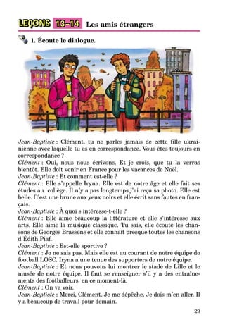 29
LEÇONS 13–14 Les amis étrangers
1. Écoute le dialogue.
Jean-Baptiste : Clément, tu ne parles jamais de cette fille ukrai-
nienne avec laquelle tu es en correspondance. Vous êtes toujours en
correspondance ?
Clément : Oui, nous nous écrivons. Et je crois, que tu la verras
bientôt. Elle doit venir en France pour les vacances de Noël.
Jean-Baptiste : Et comment est-elle ?
Clément : Elle s’appelle Iryna. Elle est de notre âge et elle fait ses
études au collège. Il n’y a pas longtemps j’ai reçu sa photo. Elle est
belle. C’est une brune aux yeux noirs et elle écrit sans fautes en fran-
çais.
Jean-Baptiste : À quoi s’intéresse-t-elle ?
Clément : Elle aime beaucoup la littérature et elle s’intéresse aux
arts. Elle aime la musique classique. Tu sais, elle écoute les chan-
sons de Georges Brassens et elle connaît presque toutes les chansons
d’Édith Piaf.
Jean-Baptiste : Est-elle sportive ?
Clément : Je ne sais pas. Mais elle est au courant de notre équipe de
football LOSC. Iryna a une tenue des supporters de notre équipe.
Jean-Baptiste : Et nous pouvons lui montrer le stade de Lille et le
musée de notre équipe. Il faut se renseigner s’il y a des entraîne-
ments des footballeurs en ce moment-là.
Clément : On va voir.
Jean-Baptiste : Merci, Clément. Je me dépêche. Je dois m’en aller. Il
y a beaucoup de travail pour demain.
 