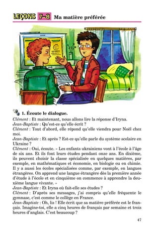 47
LEÇONS 7–8 Ma matière préférée
1. Écoute le dialogue.
Clément : Et maintenant, nous allons lire la réponse d’Iryna.
Jean-Baptiste : Qu’est-ce qu’elle écrit ?
Clément : Tout d’abord, elle répond qu’elle viendra pour Noël chez
moi.
Jean-Baptiste : Et après ? Est-ce qu’elle parle du système scolaire en
Ukraine ?
Clément : Oui, écoute. « Les enfants ukrainiens vont à l’école à l’âge
de six ans. Et ils font leurs études pendant onze ans. En dixième,
ils peuvent choisir la classe spécialisée en quelques matières, par
exemple, en mathématiques et économie, en biologie ou en chimie.
Il y a aussi les écoles spécialisées comme, par exemple, en langues
étrangères. On apprend une langue étrangère dès la première année
d’étude à l’école et en cinquième on commence à apprendre la deu-
xième langue vivante. »
Jean-Baptiste : Et Iryna où fait-elle ses études ?
Clément : D’après ses messages, j’ai compris qu’elle fréquente le
gymnase, c’est comme le collège en France.
Jean-Baptiste : Oh, lis ! Elle écrit que sa matière préférée est le fran-
çais. Imagine-toi, elle a cinq heures de français par semaine et trois
heures d’anglais. C’est beaucoup ?
 