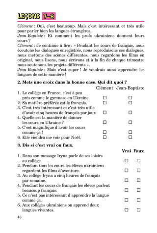 48
LEÇONS 7–8
Clément : Oui, c’est beaucoup. Mais c’est intéressant et très utile
pour parler bien les langues étrangères.
Jean-Baptiste : Et comment les profs ukrainiens donnent leurs
cours ?
Clément : Je continue à lire : « Pendant les cours de français, nous
écoutons les dialogues enregistrés, nous reproduisons ces dialogues,
nous mettons des scènes différentes, nous regardons les films en
original, nous lisons, nous écrivons et à la fin de chaque trimestre
nous soutenons les projets différents ».
Jean-Baptiste : Mais c’est super ! Je voudrais aussi apprendre les
langues de cette manière !
2. Mets une croix dans la bonne case. Qui dit quoi ?
Clément Jean-Baptiste
1. Le collège en France, c’est à peu
près comme le gymnase en Ukraine.
2. Sa matière préférée est le français.
3. C’est très intéressant et c’est très utile
d’avoir cinq heures de français par jour.
4. Quelle est la manière de donner
les cours en Ukraine ?
5. C’est magnifique d’avoir les cours
comme ça !
6. Elle viendra me voir pour Noël.
3. Dis si c’est vrai ou faux.
Vrai Faux
1. Dans son message Iryna parle de ses loisirs
au collège.
2. Pendant tous les cours les élèves ukrainiens
regardent les films d’aventure.
3. Au collège Iryna a cinq heures de français
par semaine.
4. Pendant les cours de français les élèves parlent
beaucoup français.
5. Ce n’est pas intéressant d’apprendre la langue
comme ça.
6. Aux collèges ukrainiens on apprend deux
langues vivantes.
 