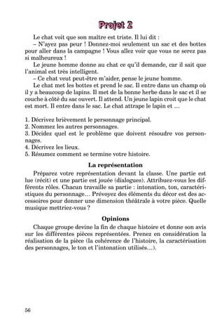 56
Projet 2
Le chat voit que son maître est triste. Il lui dit :
– N’ayez pas peur ! Donnez-moi seulement un sac et des bottes
pour aller dans la campagne ! Vous allez voir que vous ne serez pas
si malheureux !
Le jeune homme donne au chat ce qu’il demande, car il sait que
l’animal est très intelligent.
– Ce chat veut peut-être m’aider, pense le jeune homme.
Le chat met les bottes et prend le sac. Il entre dans un champ où
il y a beaucoup de lapins. Il met de la bonne herbe dans le sac et il se
couche à côté du sac ouvert. Il attend. Un jeune lapin croit que le chat
est mort. Il entre dans le sac. Le chat attrape le lapin et …
1. Décrivez brièvement le personnage principal.
2. Nommez les autres personnages.
3. Décidez quel est le problème que doivent résoudre vos person-
nages.
4. Décrivez les lieux.
5. Résumez comment se termine votre histoire.
La représentation
Préparez votre représentation devant la classe. Une partie est
lue (récit) et une partie est jouée (dialogues). Attribuez-vous les dif-
férents rôles. Chacun travaille sa partie : intonation, ton, caractéri-
stiques du personnage… Prévoyez des éléments du décor est des ac-
cessoires pour donner une dimension théâtrale à votre pièce. Quelle
musique mettriez-vous ?
Opinions
Chaque groupe devine la fin de chaque histoire et donne son avis
sur les différentes pièces représentées. Prenez en considération la
réalisation de la pièce (la cohérence de l’histoire, la caractérisation
des personnages, le ton et l’intonation utilisés…).
 
