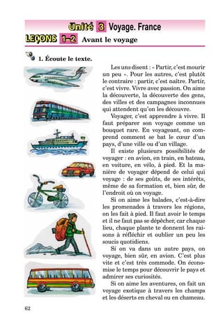 62
LEÇONS 1–2 Avant le voyage
Unité 3 Voyage. France
1. Écoute le texte.
Les uns disent : « Partir, c’est mourir
un peu ». Pour les autres, c’est plutôt
le contraire : partir, c’est naître. Partir,
c’est vivre. Vivre avec passion. On aime
la découverte, la découverte des gens,
des villes et des campagnes inconnues
qui attendent qu’on les découvre.
Voyager, c’est apprendre à vivre. Il
faut préparer son voyage comme un
bouquet rare. En voyageant, on com-
prend comment se bat le cœur d’un
pays, d’une ville ou d’un village.
Il existe plusieurs possibilités de
voyager : en avion, en train, en bateau,
en voiture, en vélo, à pied. Et la ma-
nière de voyager dépend de celui qui
voyage : de ses goûts, de ses intérêts,
même de sa formation et, bien sûr, de
l’endroit où on voyage.
Si on aime les balades, c’est-à-dire
les promenades à travers les régions,
on les fait à pied. Il faut avoir le temps
et il ne faut pas se dépêcher, car chaque
lieu, chaque plante te donnent les rai-
sons à réfléchir et oublier un peu les
soucis quotidiens.
Si on va dans un autre pays, on
voyage, bien sûr, en avion. C’est plus
vite et c’est très commode. On écono-
mise le temps pour découvrir le pays et
admirer ses curiosités.
Si on aime les aventures, on fait un
voyage exotique à travers les champs
et les déserts en cheval ou en chameau.
 